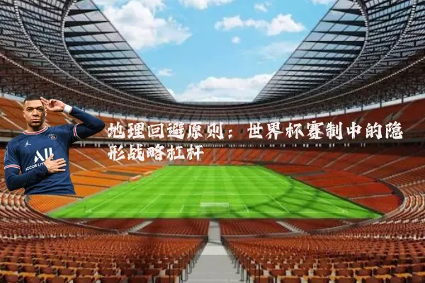 地理回避原则:世界杯赛制中的隐形战略杠杆